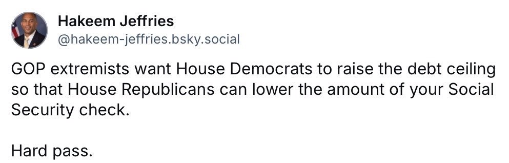 Bluesky post from Hakeem Jeffries: "GOP extremists want House Democrats to raise the debt ceiling so that House Republicans can lower the amount of your Social Security check. [line break] Hard pass.
