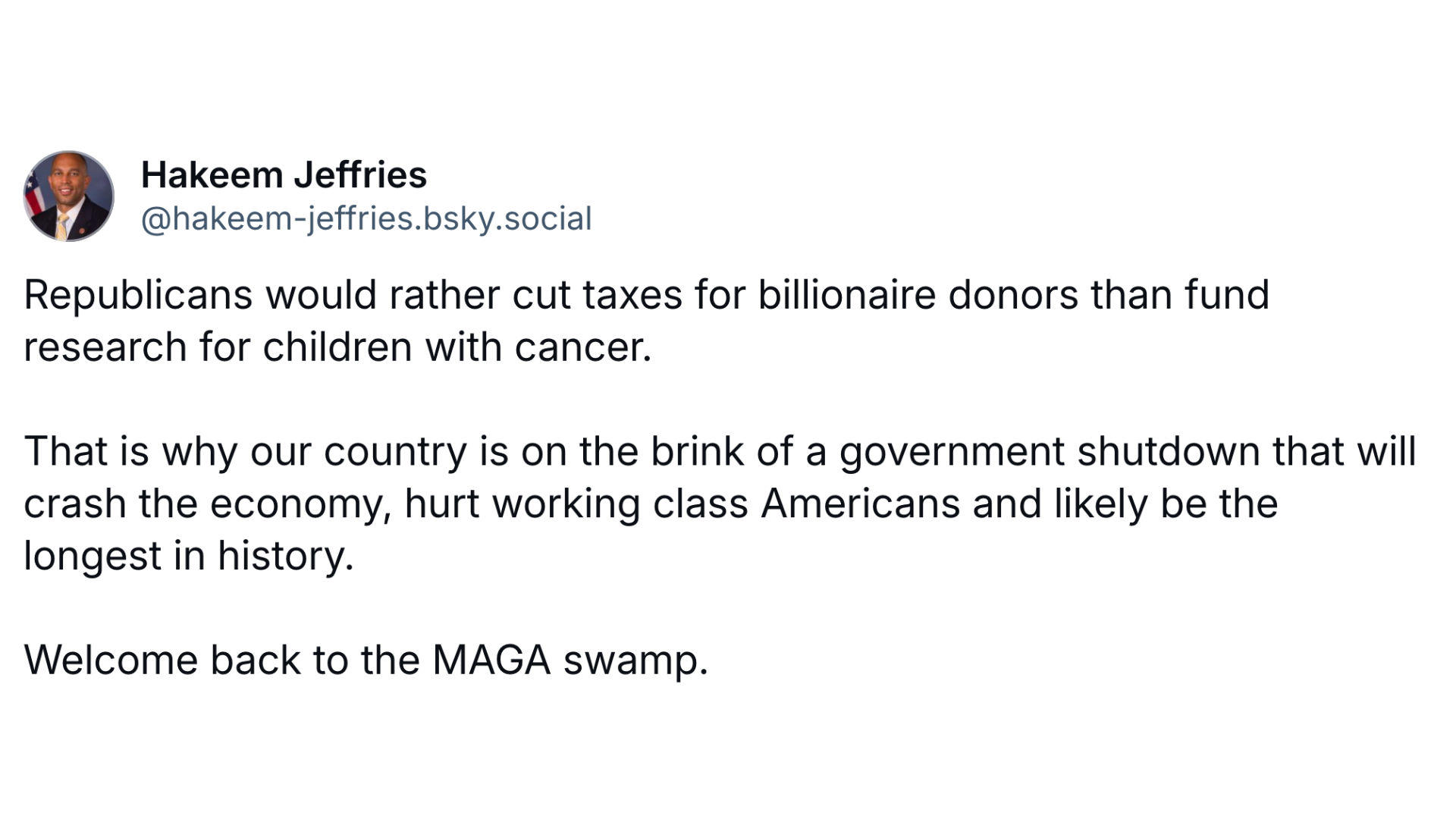 Republicans would rather cut taxes for billionaire donors than fund research for children with cancer.  That is why our country is on the brink of a government shutdown that will crash the economy, hurt working class Americans and likely be the longest in history.  Welcome back to the MAGA swamp.